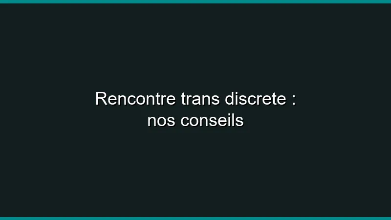 Rencontre trans discrète : nos conseils